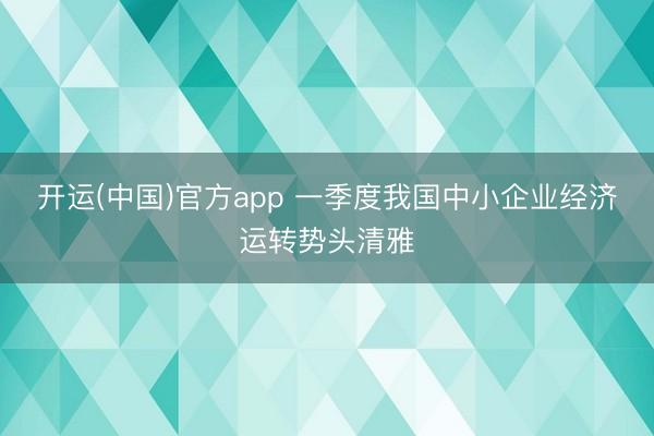 开运(中国)官方app 一季度我国中小企业经济运转势头清雅