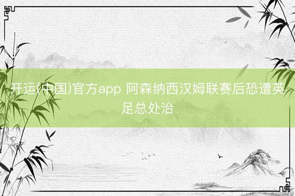 开运(中国)官方app 阿森纳西汉姆联赛后恐遭英足总处治