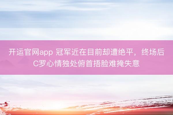 开运官网app 冠军近在目前却遭绝平，终场后C罗心情独处俯首捂脸难掩失意