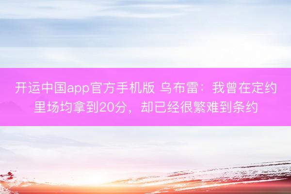 开运中国app官方手机版 乌布雷：我曾在定约里场均拿到20分，却已经很繁难到条约