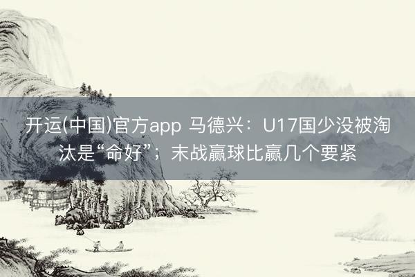 开运(中国)官方app 马德兴：U17国少没被淘汰是“命好”；末战赢球比赢几个要紧