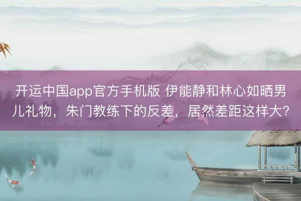 开运中国app官方手机版 伊能静和林心如晒男儿礼物，朱门教练下的反差，居然差距这样大?