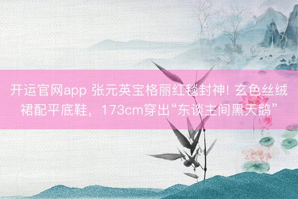开运官网app 张元英宝格丽红毯封神! 玄色丝绒裙配平底鞋，173cm穿出“东谈主间黑天鹅”