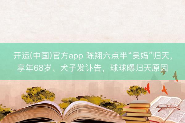 开运(中国)官方app 陈翔六点半“吴妈”归天，享年68岁、犬子发讣告，球球曝归天原因