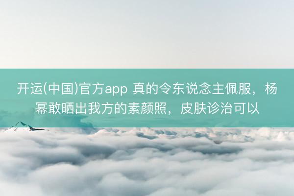 开运(中国)官方app 真的令东说念主佩服，杨幂敢晒出我方的素颜照，皮肤诊治可以
