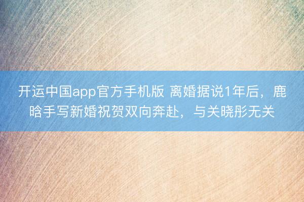 开运中国app官方手机版 离婚据说1年后，鹿晗手写新婚祝贺双向奔赴，与关晓彤无关