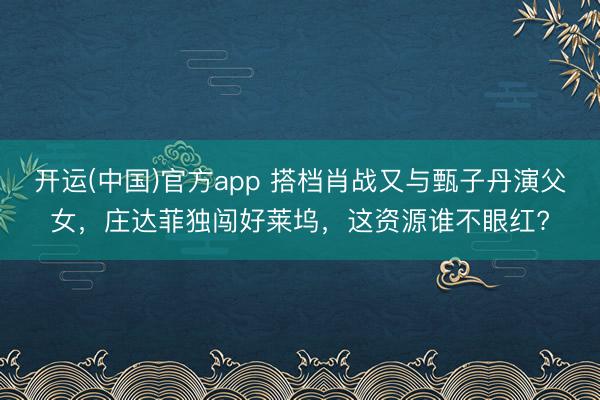 开运(中国)官方app 搭档肖战又与甄子丹演父女，庄达菲独闯好莱坞，这资源谁不眼红?