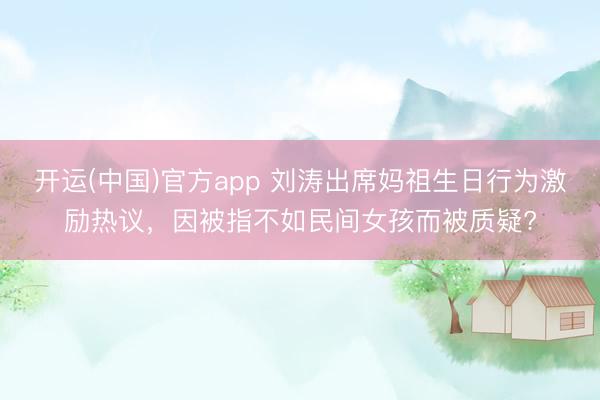 开运(中国)官方app 刘涛出席妈祖生日行为激励热议，因被指不如民间女孩而被质疑?
