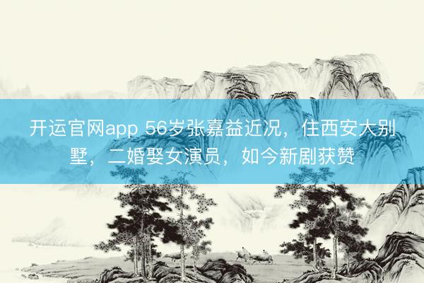 开运官网app 56岁张嘉益近况，住西安大别墅，二婚娶女演员，如今新剧获赞
