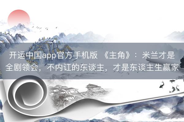 开运中国app官方手机版 《主角》：米兰才是全剧领会，不内讧的东谈主，才是东谈主生赢家