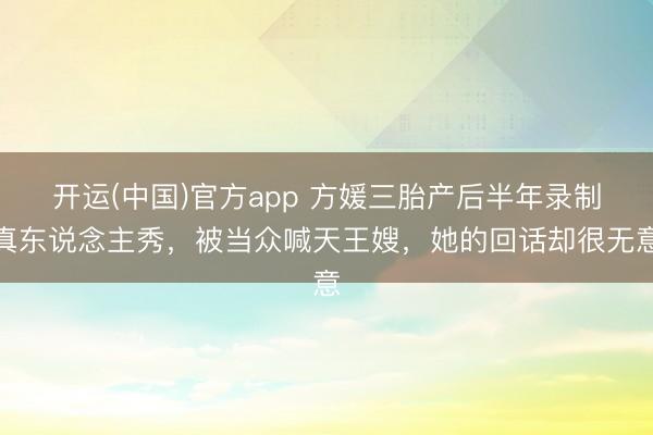 开运(中国)官方app 方媛三胎产后半年录制真东说念主秀，被当众喊天王嫂，她的回话却很无意