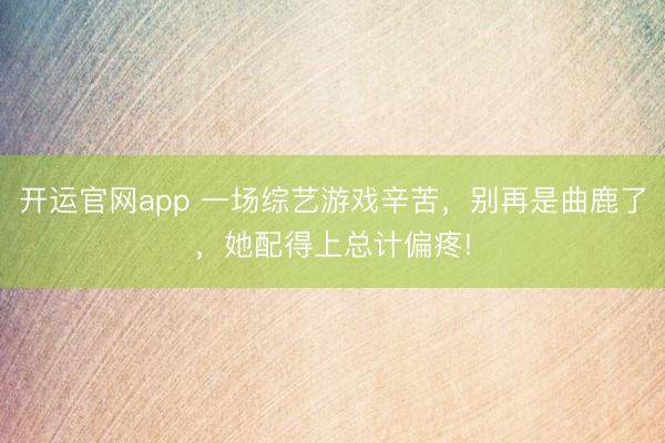 开运官网app 一场综艺游戏辛苦，别再是曲鹿了，她配得上总计偏疼!