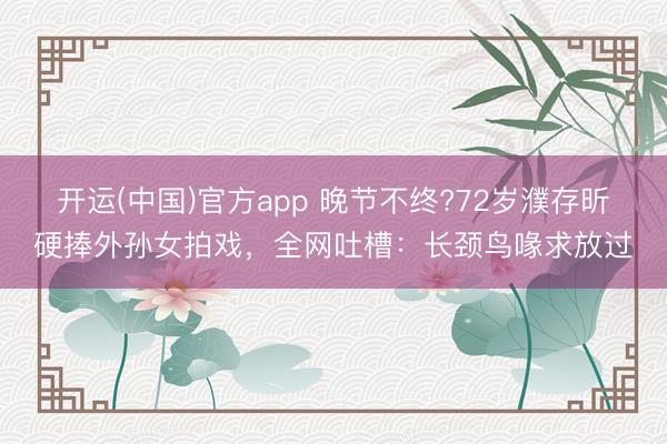开运(中国)官方app 晚节不终?72岁濮存昕硬捧外孙女拍戏，全网吐槽：长颈鸟喙求放过