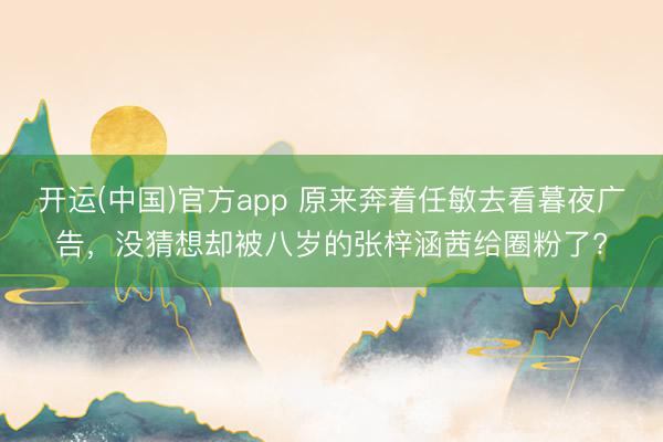 开运(中国)官方app 原来奔着任敏去看暮夜广告，没猜想却被八岁的张梓涵茜给圈粉了?
