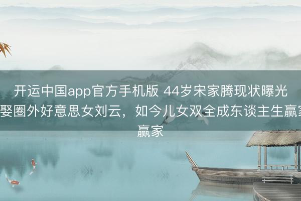 开运中国app官方手机版 44岁宋家腾现状曝光! 娶圈外好意思女刘云，如今儿女双全成东谈主生赢家