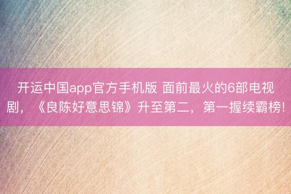 开运中国app官方手机版 面前最火的6部电视剧，《良陈好意思锦》升至第二，第一握续霸榜!