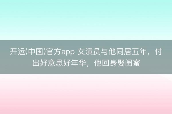 开运(中国)官方app 女演员与他同居五年，付出好意思好年华，他回身娶闺蜜