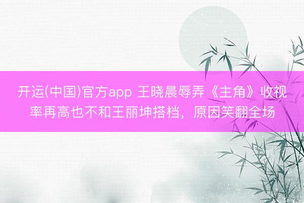 开运(中国)官方app 王晓晨辱弄《主角》收视率再高也不和王丽坤搭档，原因笑翻全场