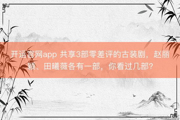 开运官网app 共享3部零差评的古装剧，赵丽颖、田曦薇各有一部，你看过几部?