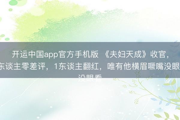 开运中国app官方手机版 《夫妇天成》收官，2东谈主零差评，1东谈主翻红，唯有他横眉噘嘴没眼看