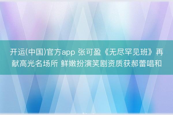 开运(中国)官方app 张可盈《无尽罕见班》再献高光名场所 鲜嫩扮演笑剧资质获郝蕾唱和