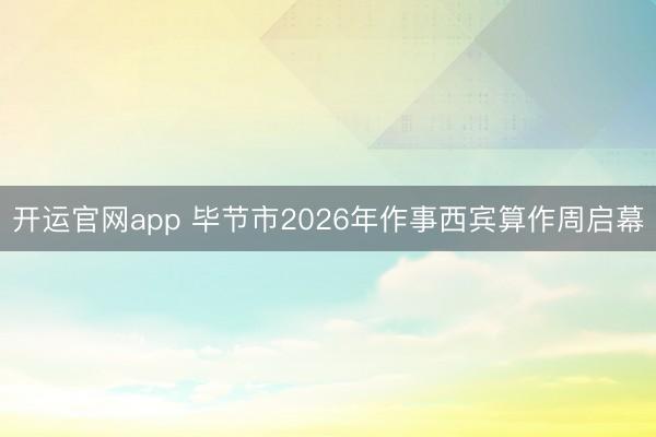 开运官网app 毕节市2026年作事西宾算作周启幕