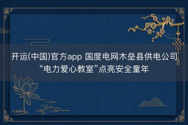 开运(中国)官方app 国度电网木垒县供电公司“电力爱心教室”点亮安全童年