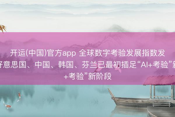 开运(中国)官方app 全球数字考验发展指数发布：好意思国、中国、韩国、芬兰已最初插足“AI+考验”新阶段