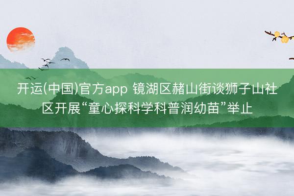 开运(中国)官方app 镜湖区赭山街谈狮子山社区开展“童心探科学科普润幼苗”举止