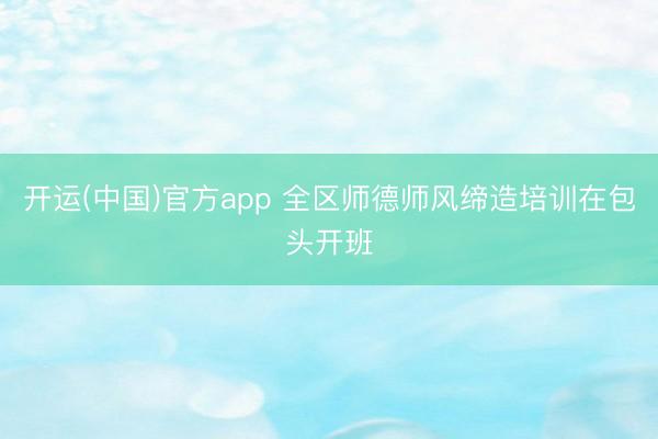 开运(中国)官方app 全区师德师风缔造培训在包头开班