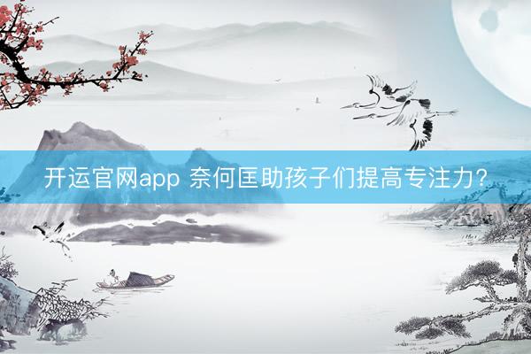 开运官网app 奈何匡助孩子们提高专注力?