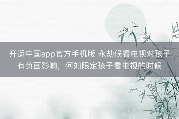 开运中国app官方手机版 永劫候看电视对孩子有负面影响，何如限定孩子看电视的时候