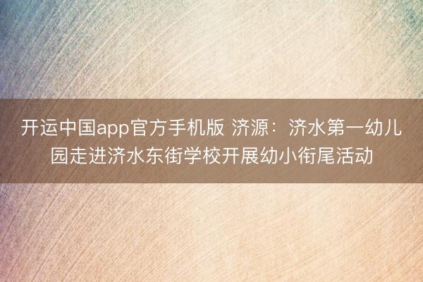 开运中国app官方手机版 济源：济水第一幼儿园走进济水东街学校开展幼小衔尾活动