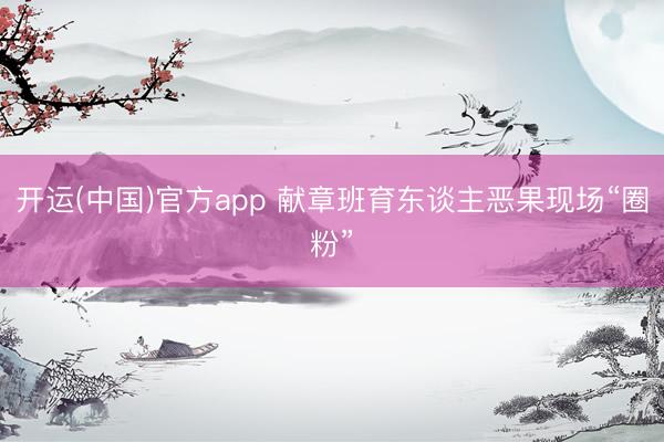 开运(中国)官方app 献章班育东谈主恶果现场“圈粉”
