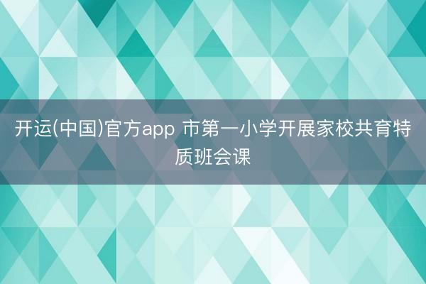 开运(中国)官方app 市第一小学开展家校共育特质班会课