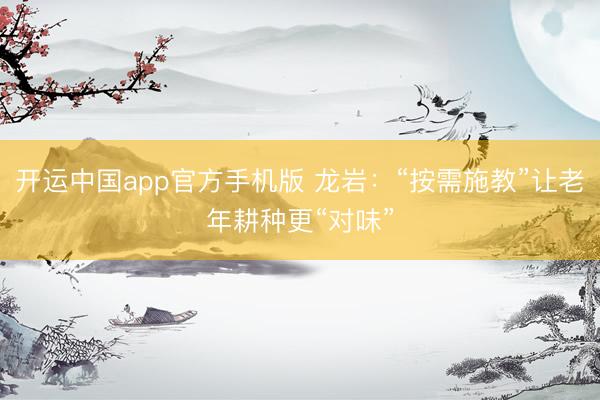 开运中国app官方手机版 龙岩：“按需施教”让老年耕种更“对味”