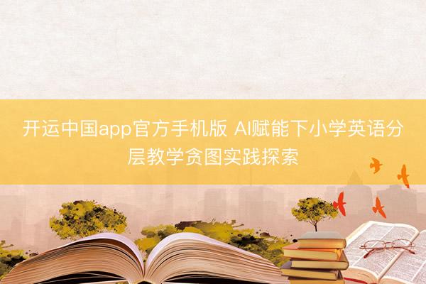 开运中国app官方手机版 AI赋能下小学英语分层教学贪图实践探索