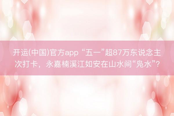 开运(中国)官方app “五一”超87万东说念主次打卡，永嘉楠溪江如安在山水间“凫水”?