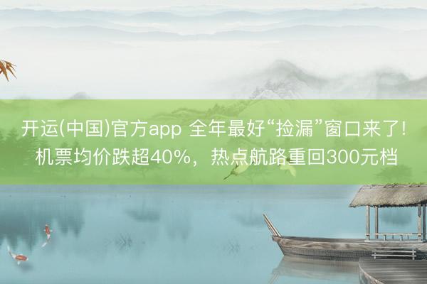 开运(中国)官方app 全年最好“捡漏”窗口来了! 机票均价跌超40%，热点航路重回300元档
