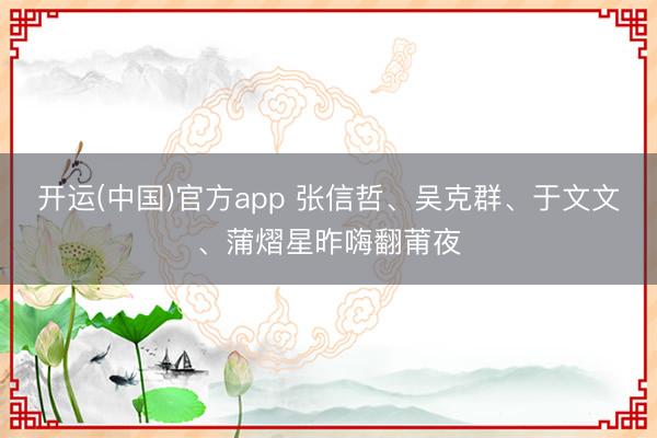 开运(中国)官方app 张信哲、吴克群、于文文、蒲熠星昨嗨翻莆夜