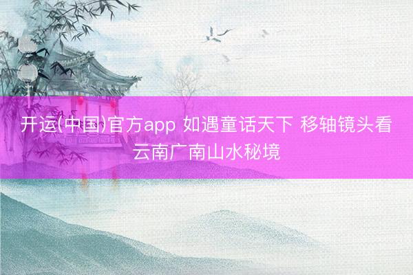 开运(中国)官方app 如遇童话天下 移轴镜头看云南广南山水秘境