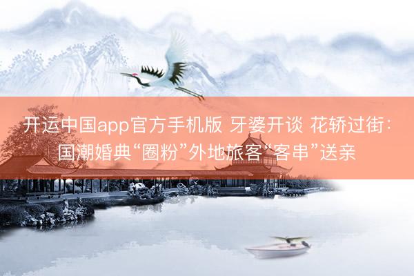 开运中国app官方手机版 牙婆开谈 花轿过街：国潮婚典“圈粉”外地旅客“客串”送亲