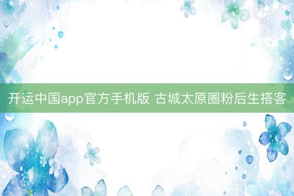 开运中国app官方手机版 古城太原圈粉后生搭客