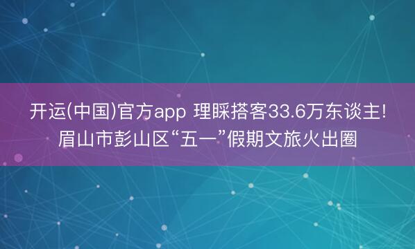 开运(中国)官方app 理睬搭客33.6万东谈主!眉山市彭山区“五一”假期文旅火出圈