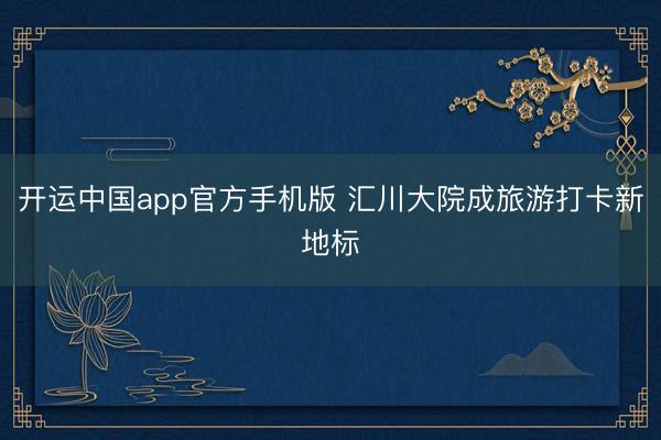 开运中国app官方手机版 汇川大院成旅游打卡新地标