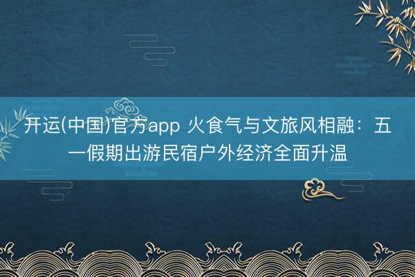 开运(中国)官方app 火食气与文旅风相融：五一假期出游民宿户外经济全面升温