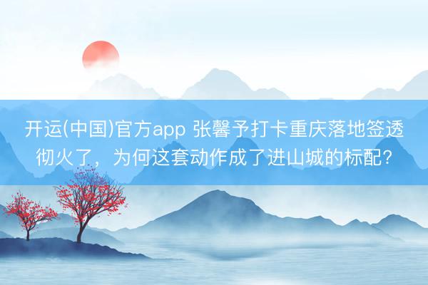 开运(中国)官方app 张馨予打卡重庆落地签透彻火了，为何这套动作成了进山城的标配?
