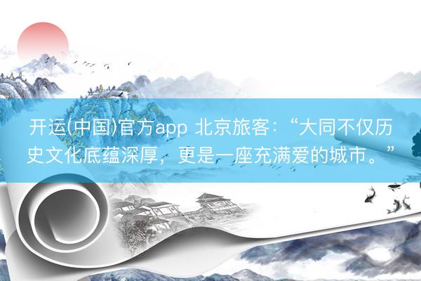 开运(中国)官方app 北京旅客：“大同不仅历史文化底蕴深厚，更是一座充满爱的城市。”