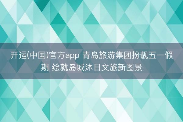 开运(中国)官方app 青岛旅游集团扮靓五一假期 绘就岛城沐日文旅新图景