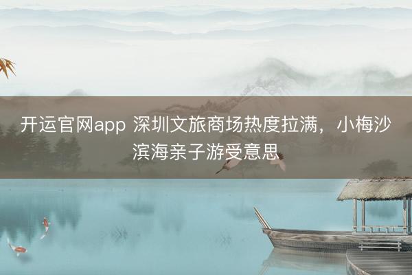 开运官网app 深圳文旅商场热度拉满，小梅沙滨海亲子游受意思